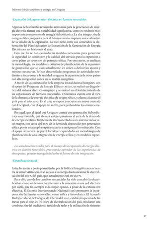 97
Informe: Medio ambiente y energía en Uruguay
Expansión de la generación eléctrica en fuentes renovables
Algunas de las fuentes renovables utilizadas para la generación de ener-
gía eléctrica tienen una variabilidad significativa, como es evidente en el
importante componente de energía hidroeléctrica. La alta integración de
energía eólica propuesta para el futuro cercano requiere una evaluación
de la validez de la expansión. La dne tiene entre sus cometidos la ela-
boración del Plan Indicativo de Expansión de la Generación de Energía
Eléctrica en un horizonte al 2030.
Con ese fin se han evaluado las medidas necesarias para garantizar
la seguridad de suministro y la calidad del servicio para la expansión a
corto plazo de 1000 mw de potencia eólica. Por otra parte, se analizan
la metodología, los modelos y criterios de planificación de la expansión
de generación que se usan actualmente, en orden a definir los ajustes y
mejoras necesarias. Se han desarrollado programas de actividades ten-
dientes a incorporar a la realidad uruguaya la experiencia de otros países
con alta integración eólica en su matriz energética.
A través de la contratación de la empresa estatal danesa Energinet, con
el apoyo del Programa de Energía Eólica y aecid, se realizó un diagnós-
tico del sistema eléctrico uruguayo y se enfocó en el fortalecimiento de
las capacidades de técnicos nacionales. Dinamarca cuenta con el 25 %
de la demanda de energía eléctrica de origen eólico, y planea alcanzar el
50 % para el año 2020. En el 2013 se espera concretar un nuevo contrato
con Energinet, con el apoyo de aecid, para profundizar los avances rea-
lizados.
Portugal, que al igual que Uruguay cuenta con generación hidroeléc-
trica muy variable, que alcanza valores próximos al 40 % de la demanda
de energía eléctrica, fuertemente interconectado a un sistema varias ve-
ces mayor, con cerca del 20 % de la demanda abastecido por generación
eólica, posee una amplia experiencia para enriquecer la evaluación. Con
el apoyo de la oiea, se prevé fortalecer capacidades en metodologías de
planificación de alta integración de energía eólica y en modelos especí-
ficos.
Los estudios comenzados para el manejo de la expansión de energía eléc-
trica en fuentes renovables, procurando aprender de las experiencias de
otros países, generan tranquilidad sobre el futuro de esta integración.
Electrificación rural
Entre las metas a corto plazo fijadas por la Política Energética se encuen-
tra la universalización en el acceso a la energía hasta alcanzar la electrifi-
cación del 100 % del país, que actualmente está en 98,7 %.
Para ello, uno de los cambios sustanciales ha sido concebir la electri-
ficación como un fenómeno diferente a la conexión a una red eléctrica
por cable, que no siempre es la mejor opción, a pesar de la extensa red
eléctrica. El Sistema Interconectado Nacional (sin) promueve la incor-
poración de fuentes renovables, como eólica y fotovoltaica. El Acuerdo
Multipartidario de Energía, de febrero del 2010, estableció que una de las
metas para el 2015 es “el 100 % de electrificación del país, mediante una
combinación del tradicional tendido de redes y la utilización de sistemas
·
·
 