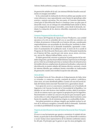 98
Informe: Medio ambiente y energía en Uruguay
de generación aislados de la red, con sistemas híbridos basados esencial-
mente en energías renovables”.
Se ha comenzado la realización de diversos pilotos que puedan servir
como referencia y muy especialmente como fuente de aprendizaje sobre
aciertos y mejoras necesarias. Por otra parte, el Convenio Interinstitu-
cional para la Electrificación Rural se constituye como un pilar para el
desarrollo rural, con un enfoque de sostenibilidad tanto desde la oferta,
con la integración de energías renovables, como desde la demanda, me-
diante la evaluación de los ahorros obtenibles mejorando la eficiencia
energética.
Convenio: Programa de Electrificación Rural
En el marco del Programa de Apoyo al Sector Productivo, cuya unidad
ejecutora es la opp, en setiembre del 2012 se suscribió un convenio con
el objeto de promover el desarrollo en el interior del país, considerando
emprendimientos con necesidades de electrificación, mediante la elimi-
nación o disminución de la demanda insatisfecha, apuntando a man-
tener el asentamiento de la población rural. A través de él se acordó el
Programa de Electrificación Rural para cubrir la Demanda Insatisfecha
en el Interior del País, suscrito por opp, miem, mgap, mides, mvotma,
inc, mevir Dr. Alberto Gallinal Heber, antel y ute.
El objeto general del convenio es potenciar la participación de las enti-
dadesintegrantes,quehandesarrolladodistintasexperienciaseneltiempo
previo. Entre las actividades previstas se incluyen obras de infraestructura
de tendido eléctrico, ampliaciones de potencia localizadas y soluciones de
electrificación en puntos aislados del sistema eléctrico nacional, a través
de sistemas híbridos que combinen fuentes renovables no tradicionales
de generación cuando estas resulten la opción más adecuada.
Cerros de Vera
La localidad Cerros de Vera, ubicada en el departamento de Salto, tiene
55 viviendas, 10 comercios, escuela, comisaría de policía y policlínica,
entre otros, así como alumbrado público. Cuenta con una microrred ais-
lada del Sistema Interconectado Nacional (sin) y generadores diesel.
Con apoyo de aecid se concretaron consultorías con la Facultades de
Ingeniería y de Ciencias Sociales de la Universidad de la República. Los
desafíos no son solo técnicos sino también sociales, dada la incorpora-
ción de un sistema nuevo, que requiere la apropiación por los lugareños.
Recientemente se realizó un concurso de precios para incorporar gene-
ración eólica y/o solar, integrando los generadores diesel existentes como
fuente de respaldo, a fin de minimizar el gasto en combustibles fósiles.
Este piloto permitirá un enfoque integral, que también incluye la cul-
tura de la eficiencia energética, actuando desde la demanda. Asimismo
se evalúa la posibilidad de incorporar redes inteligentes.
Proyectos de electrificación en áreas del Sistema Nacional de Áreas Protegidas
(snap)
El snap es una herramienta que apunta a armonizar el cuidado del am-
biente, en particular la diversidad biológica, con el desarrollo económico
y social. Incluye áreas representativas de los distintos ambientes natura-
les del país. El principio que lo genera es que las áreas protegidas con-
 