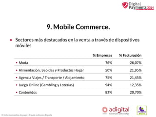 9. Mobile Commerce.
• Sectores más destacados en la venta a través de dispositivos
móviles
% Empresas

% Facturación

• Moda

76%

26,07%

• Alimentación, Bebidas y Productos Hogar

50%

21,95%

• Agencia Viajes / Transporte / Alojamiento

75%

21,45%

• Juego Online (Gambling y Loterías)

94%

12,35%

• Contenidos

92%

20,70%

III Informe medios de pago y fraude online en España

 