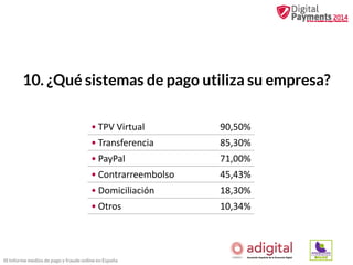 10. ¿Qué sistemas de pago utiliza su empresa?
• TPV Virtual

90,50%

• Transferencia

85,30%

• PayPal

71,00%

• Contrarreembolso

45,43%

• Domiciliación

18,30%

• Otros

10,34%

III Informe medios de pago y fraude online en España

 