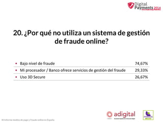 20. ¿Por qué no utiliza un sistema de gestión
de fraude online?
• Bajo nivel de fraude

74,67%

• Mi procesador / Banco ofrece servicios de gestión del fraude

29,33%

• Uso 3D Secure

26,67%

III Informe medios de pago y fraude online en España

 