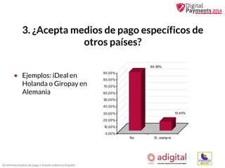 3. ¿Acepta medios de pago específicos de
otros países?
86,55%

• Ejemplos: iDeal en
Holanda o Giropay en
Alemania

90,00%
80,00%
70,00%
60,00%
50,00%
40,00%
13,45%

30,00%
20,00%
10,00%
0,00%
No

III Informe medios de pago y fraude online en España

Sí, siempre

 