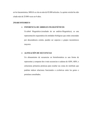 en los lanzamientos, MEGA se cita en más de 85.000 artículos. La quinta versión ha sido
citada más de 25.000 veces en 4 años.
2MARCOTEORICO
• INFERENCIA DE ÁRBOLES FILOGENÉTICOS
Un árbol filogenético (resultado de un análisis filogenético), es una
representación esquemática de entidades biológicas que están conectadas
por descendencia común, pueden ser especies o grupos taxonómicos
mayores.
• ALINEACIÓN DE SECUENCIAS
Un alineamiento de secuencias en bioinformática es una forma de
representar y comparar dos o más secuencias o cadenas de ADN, ARN, o
estructuras primarias proteicas para resaltar sus zonas de similitud, que
podrían indicar relaciones funcionales o evolutivas entre los genes o
proteínas consultados.
 