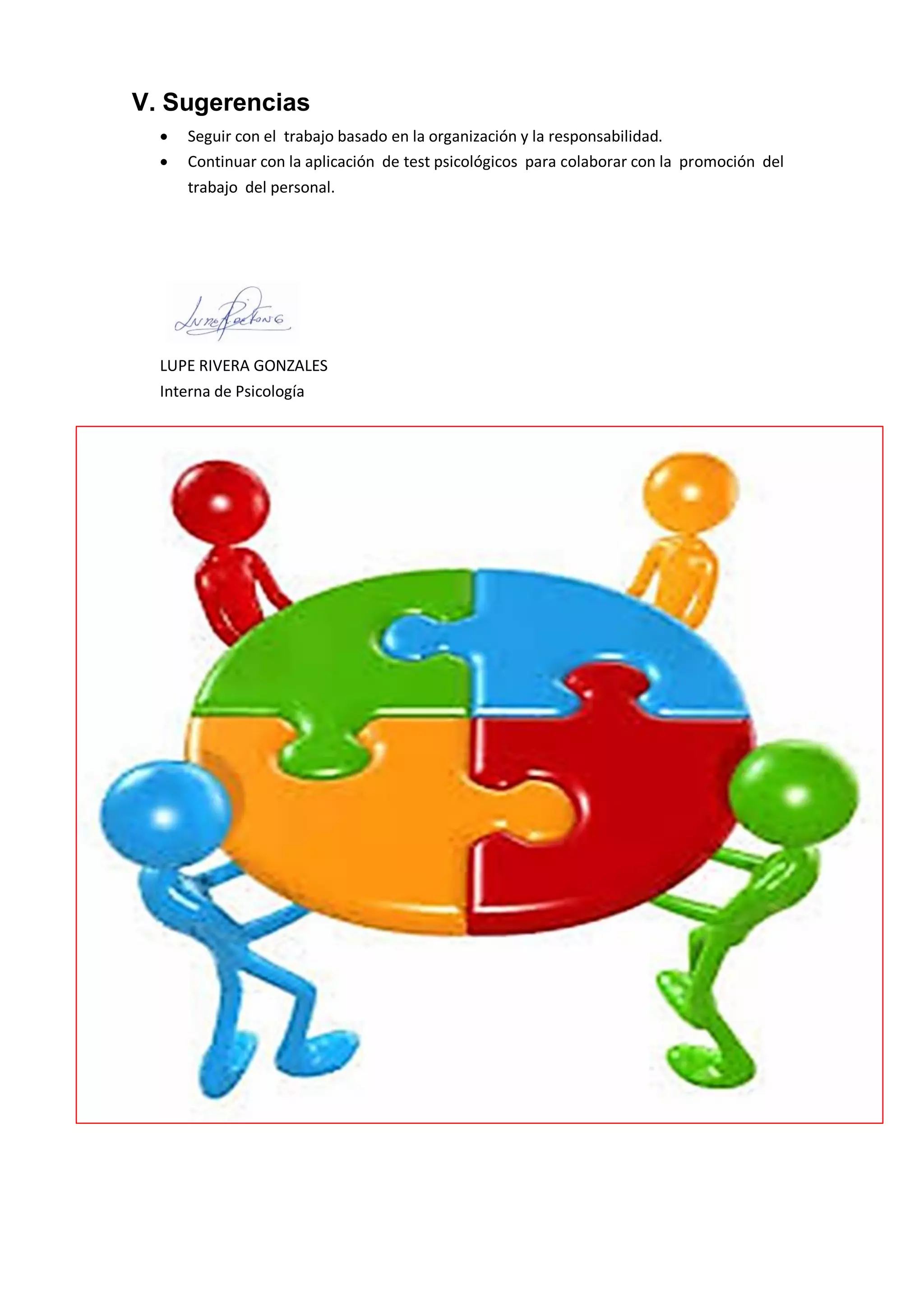 V. Sugerencias 
 Seguir con el trabajo basado en la organización y la responsabilidad. 
 Continuar con la aplicación de test psicológicos para colaborar con la promoción del trabajo del personal. 
LUPE RIVERA GONZALES 
Interna de Psicología 
