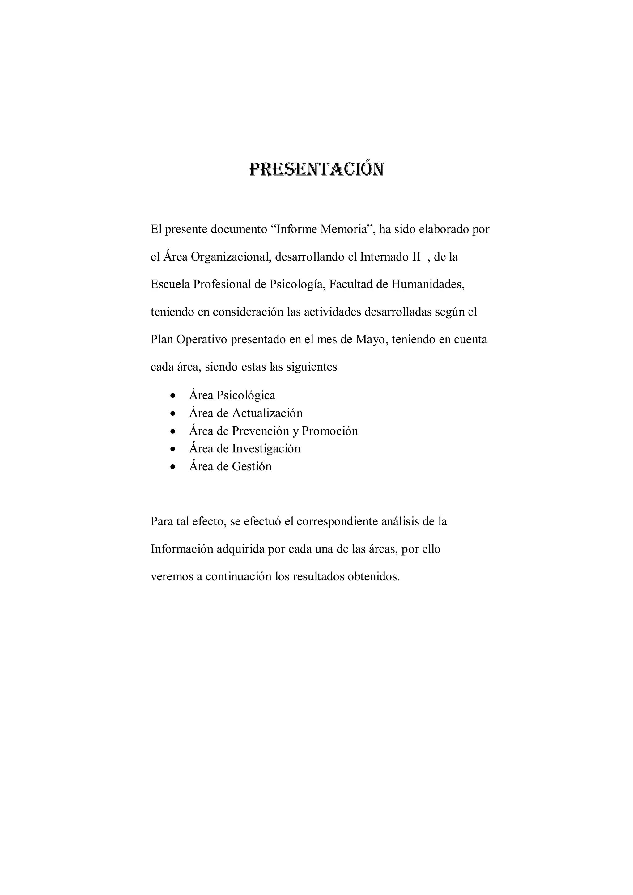 Presentación 
El presente documento “Informe Memoria”, ha sido elaborado por 
el Área Organizacional, desarrollando el Internado II , de la 
Escuela Profesional de Psicología, Facultad de Humanidades, 
teniendo en consideración las actividades desarrolladas según el 
Plan Operativo presentado en el mes de Mayo, teniendo en cuenta 
cada área, siendo estas las siguientes 
 Área Psicológica 
 Área de Actualización 
 Área de Prevención y Promoción 
 Área de Investigación 
 Área de Gestión 
Para tal efecto, se efectuó el correspondiente análisis de la 
Información adquirida por cada una de las áreas, por ello 
veremos a continuación los resultados obtenidos. 
 