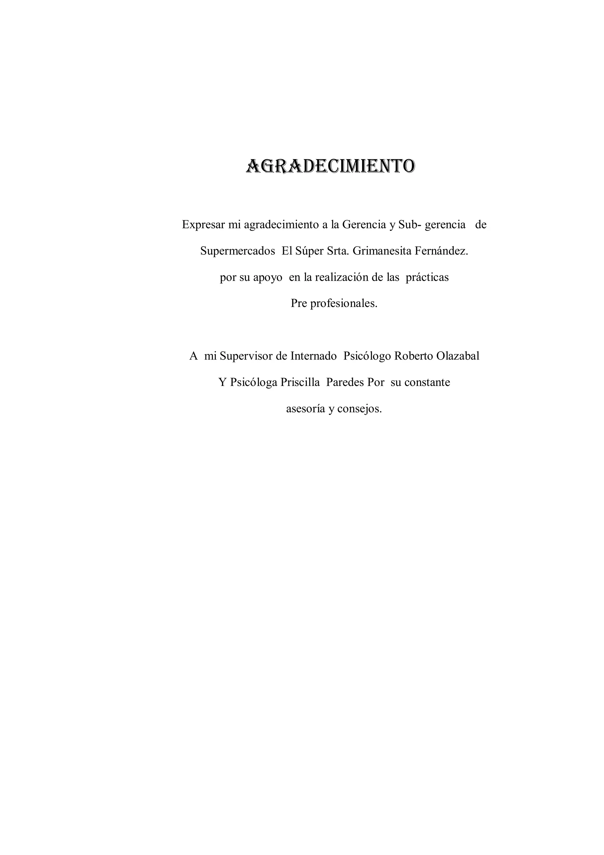Agradecimiento 
Expresar mi agradecimiento a la Gerencia y Sub- gerencia de 
Supermercados El Súper Srta. Grimanesita Fernández. 
por su apoyo en la realización de las prácticas 
Pre profesionales. 
A mi Supervisor de Internado Psicólogo Roberto Olazabal 
Y Psicóloga Priscilla Paredes Por su constante 
asesoría y consejos. 
 