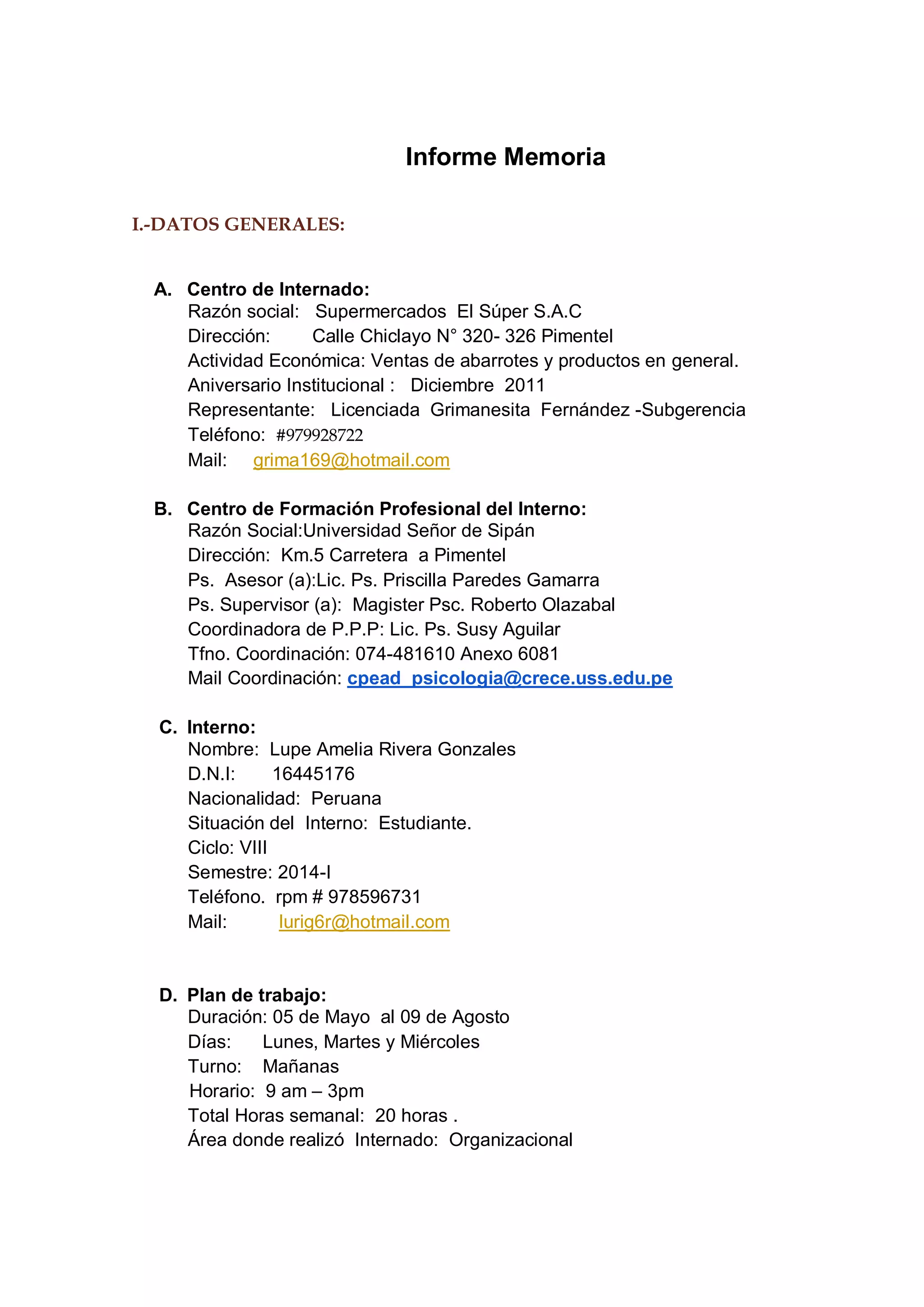 Informe Memoria 
I.-DATOS GENERALES: 
A. Centro de Internado: 
Razón social: Supermercados El Súper S.A.C 
Dirección: Calle Chiclayo N° 320- 326 Pimentel 
Actividad Económica: Ventas de abarrotes y productos en general. 
Aniversario Institucional : Diciembre 2011 
Representante: Licenciada Grimanesita Fernández -Subgerencia 
Teléfono: #979928722 
Mail: grima169@hotmail.com 
B. Centro de Formación Profesional del Interno: 
Razón Social:Universidad Señor de Sipán 
Dirección: Km.5 Carretera a Pimentel 
Ps. Asesor (a):Lic. Ps. Priscilla Paredes Gamarra 
Ps. Supervisor (a): Magister Psc. Roberto Olazabal 
Coordinadora de P.P.P: Lic. Ps. Susy Aguilar 
Tfno. Coordinación: 074-481610 Anexo 6081 
Mail Coordinación: cpead_psicologia@crece.uss.edu.pe 
C. Interno: 
Nombre: Lupe Amelia Rivera Gonzales 
D.N.I: 16445176 
Nacionalidad: Peruana 
Situación del Interno: Estudiante. 
Ciclo: VIII 
Semestre: 2014-I 
Teléfono. rpm # 978596731 
Mail: lurig6r@hotmail.com 
D. Plan de trabajo: 
Duración: 05 de Mayo al 09 de Agosto 
Días: Lunes, Martes y Miércoles 
Turno: Mañanas 
Horario: 9 am – 3pm 
Total Horas semanal: 20 horas . 
Área donde realizó Internado: Organizacional  