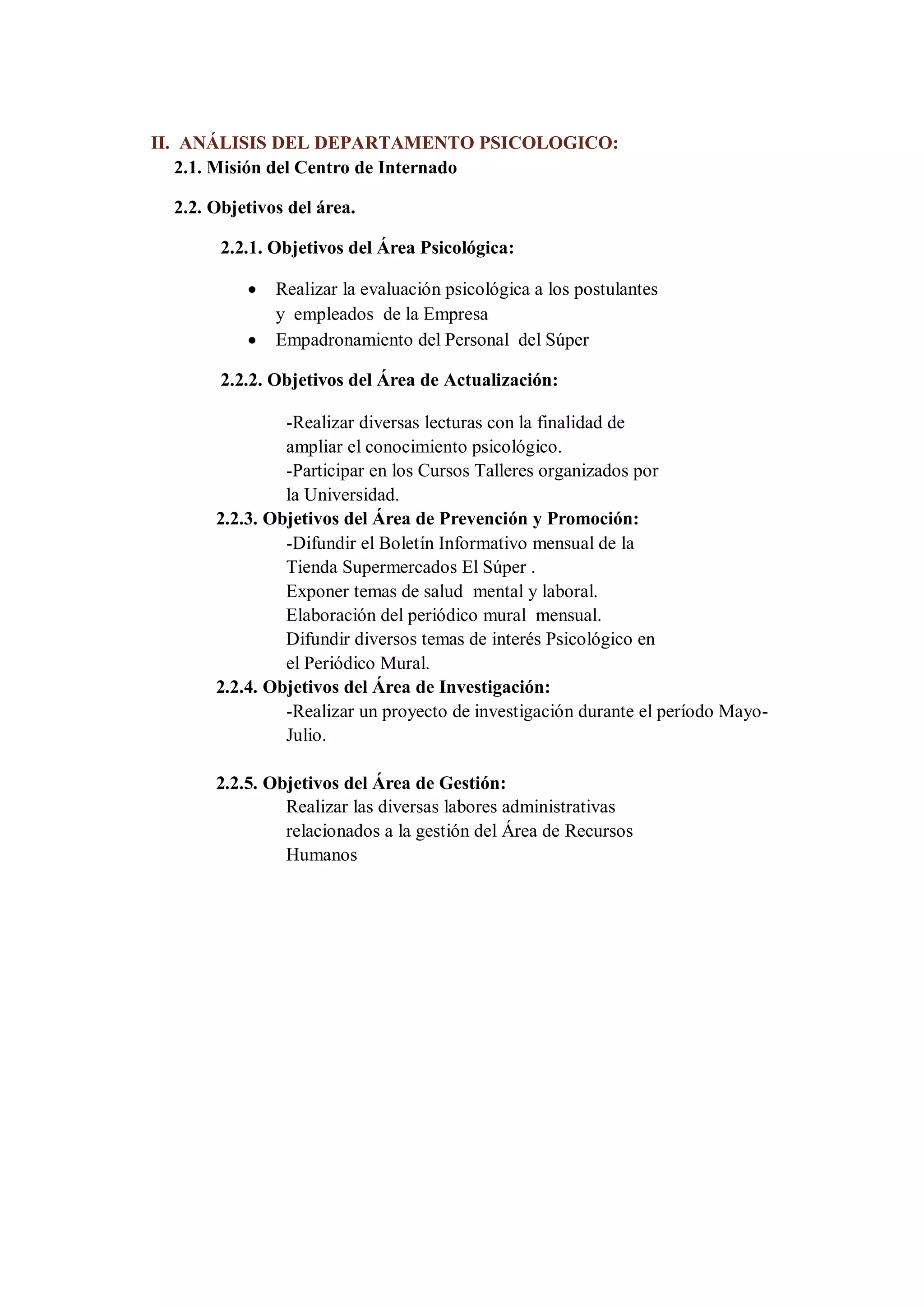 II. ANÁLISIS DEL DEPARTAMENTO PSICOLOGICO: 
2.1. Misión del Centro de Internado 
2.2. Objetivos del área. 
2.2.1. Objetivos del Área Psicológica: 
 Realizar la evaluación psicológica a los postulantes y empleados de la Empresa 
 Empadronamiento del Personal del Súper 
2.2.2. Objetivos del Área de Actualización: 
-Realizar diversas lecturas con la finalidad de ampliar el conocimiento psicológico. 
-Participar en los Cursos Talleres organizados por la Universidad. 
2.2.3. Objetivos del Área de Prevención y Promoción: 
-Difundir el Boletín Informativo mensual de la Tienda Supermercados El Súper . 
Exponer temas de salud mental y laboral. 
Elaboración del periódico mural mensual. 
Difundir diversos temas de interés Psicológico en el Periódico Mural. 
2.2.4. Objetivos del Área de Investigación: 
-Realizar un proyecto de investigación durante el período Mayo- Julio. 
2.2.5. Objetivos del Área de Gestión: 
Realizar las diversas labores administrativas relacionados a la gestión del Área de Recursos Humanos  