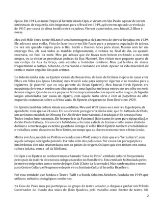 2
época. Em 1941, os meus Tsipes já haviam virado Cipis, e viviam em São Paulo. Apesar de serem
intelectuais de esquerda, eles imigraram para o Brasil em 1919, após terem apoiado a revolução
de 1917, por causa do clima hostil contra os judeus. Vieram quase todos, meu bisavô, 2 filhos e
noras.
Meu avô Mille (meu nome MILton é uma homenagem a ele), morreu de cirrose hepática em 1939.
Ele adorava uma vodka. Vivia de fazer teatro em São Paulo para a pequena população de judeus.
De vez em quando viajava para o Rio, Recife e Buenos Aires para atuar. Mesmo sem ter um
emprego fixo, ele saia todas as manhãs religiosamente, e voltava no final do dia, ou quando
encenava, no final da noite. Meu pai achava que ele ficava num boteco enchendo a cara com
amigos, ou ia visitar as prostitutas polacas da Rua Mamoré. Eles viviam num pequeno quarto de
um cortiço da Rua da Graça, com cozinha e banheiro coletivos. Meu pai lembra de atores
frequentando o cortiço, bebendo, conversando e cantando em ídish. Apesar da vida miserável ele
sentia o maior orgulho dos pais artistas.
Do lado de minha mãe, os Epstein vieram da Bessarabia, do lado da Ucrânia. Depois de casar e ter
filhos em Vilna (na época Lituânia) meu trisavô saiu para comprar cigarros e se mandou para a
Inglaterra (é possível que eu seja parente do Brian Epstein!). Meu bisavô Hirsh Epstein era
maquinista de trem, e perdeu um olho quando uma fagulha em brasa entrou no seu olho no meio
de uma viagem. Quando eu era pequeno ficava impressionado com aquele velho magro, de bigodes
longos amarelados por causa do cigarro, com aquele rosto sério e com as pálpebras do olho
esquerdo costuradas sobre a órbita vazia. Os Epstein chegaram no Bom Retiro em 1929.
Os Epstein também tinham ideais esquerdistas. Meu avô Wolf casou-se e morreu logo depois, de
apendicite, com apenas 24 anos. Foi o suficiente para gerar a minha mãe, que foi batizada de Ofabi,
um acrônimo em ídish de Ofenung Far Ale Brider Internacional. A tradução é: Esperança Para
Todos Irmãos Internacionais. Ele foi operário da Funtimod (fabricante de tipos para tipografias), e
da São Paulo Railway. Era um cara habilidoso, e fez uma estrela de bronze e latão com o símbolo
da foice e o martelo, que eu tenho guardado comigo. O velho Hirsh Epstein também era habilidoso
e trabalhou como chaveiro no Bom Retiro, no tempo que as chaves eram enormes e feitas à mão.
Minha avó Ana, nascida na Polônia e casada com o Wolf, sempre dizia que era “brrasilerra”, com
aquele sotaque carregado polonês. Ela tinha ódio dos poloneses. Por causa das perseguições e
intolerâncias eles não criaram laços com os países de origem. Os laços que eles tinham era com a
cultura judaica, com a tal da Idishland.
Os Cipis e os Epstein se conheceram na chamada “Casa do Povo”, entidade cultural frequentada
pelos pais da maioria dos nossos colegas nascidos no Bom Retiro. Esta entidade foi fundada pelos
primeiros imigrantes com o nome de Jugnt Club (Clube da Juventude). Mais tarde mudou o nome
para Centro Cultura e Progresso e depois virou Instituto Cultural Israelita Brasileiro.
Foi essa entidade que fundou o Teatro TAIB e a Escola Scholem Aleichem, fundada em 1949, que
utilizava métodos pedagógicos modernos.
Na Casa do Povo meu pai participava do grupo de teatro amador, e chegou a ganhar um Prêmio
Governador do Estado das mãos do Jânio Quadros, pelo trabalho como diretor de teatro. Me
 
