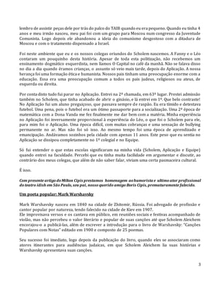 3
lembro de assistir peças dele por trás do palco do TAIB quando eu era pequeno. Quando eu tinha 4
anos e meu irmão nasceu, meu pai foi com um grupo para Moscou num congresso da Juventude
Comunista. Logo depois ele abandonou a ideia do comunismo desgostoso com a ditadura de
Moscou e com o tratamento dispensado a Israel.
Foi neste ambiente que eu e os nossos colegas oriundos do Scholem nascemos. A Fanny e o Léo
contaram um pouquinho desta história. Apesar de toda esta politização, não recebemos um
ensinamento dogmático esquerdista, nem líamos O Capital no café da manhã. Não se falava disso
no dia a dia quando éramos crianças, o assunto só veio mais tarde, depois do Aplicação. A nossa
herança foi uma formação ética e humanista. Nossos pais tinham uma preocupação enorme com a
educação. Essa era uma preocupação comum a todos os pais judeus, religiosos ou ateus, de
esquerda ou direita.
Por conta disto tudo fui parar no Aplicação. Entrei na 2ª chamada, em 63º lugar. Prestei admissão
também no Scholem, que tinha acabado de abrir o ginásio, e lá entrei em 1º. Que belo contraste!
No Aplicação fui um aluno preguiçoso, que passava sempre de raspão. Eu era tímido e detestava
futebol. Uma pena, pois o futebol era um ótimo passaporte para a socialização. Uma 2ª época de
matemática com a Dona Vanda me fez finalmente me dar bem com a matéria. Minha experiência
no Aplicação foi inversamente proporcional à experiência do Léo, o que foi o Scholem para ele,
para mim foi o Aplicação. Uma época difícil, com muitas cobranças e uma sensação de bullying
permanente no ar. Mas não foi só isso. Ao mesmo tempo foi uma época de aprendizado e
emancipação. Andávamos sozinhos pela cidade com apenas 11 anos. Este peso que eu sentia no
Aplicação se dissipou completamente no 1º colegial e no Equipe.
Só fui entender o que estas escolas significaram na minha vida (Scholem, Aplicação e Equipe)
quando entrei na faculdade. Percebi que eu tinha muita facilidade em argumentar e discutir, ao
contrário dos meus colegas, que além de não saber falar, viviam uma certa pasmaceira cultural.
É isso.
Com presente artigodoMilton Cipis prestamos homenagem aohumorista e ultimo ator profissional
do teatro ídish em São Paulo, seu pai, nosso querido amigo Boris Cipis, prematuramente falecido.
Um poeta popular: Mark Warshavsky
Mark Warshavsky nasceu em 1840 na cidade de Zhitomir, Rússia. Foi advogado de profissão e
cantor popular por natureza, tendo falecido na cidade de Kiev em 1907.
Ele improvisava versos e os cantava em público, em reuniões sociais e festivas acompanhado de
violão, mas não percebeu o valor literário e popular de suas canções até que Scholem Aleichem
encorajou-o a publicá-las, além de escrever a introdução para o livro de Warshavsky: “Canções
Populares com Notas” editado em 1900 e composto de 25 poemas.
Seu sucesso foi imediato, logo depois da publicação do livro, quando eles se associaram como
atores itinerantes para audiências judaicas, em que Scholem Aleichem lia suas histórias e
Warshavsky apresentava suas canções.
 