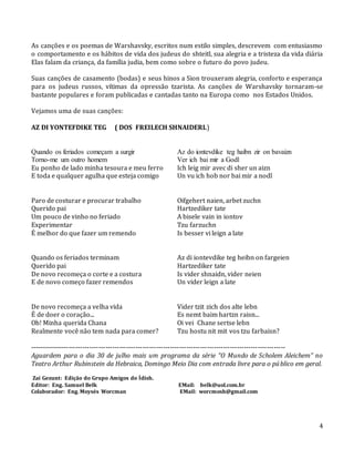 4
As canções e os poemas de Warshavsky, escritos num estilo simples, descrevem com entusiasmo
o comportamento e os hábitos de vida dos judeus do shteitl, sua alegria e a tristeza da vida diária
Elas falam da criança, da família judia, bem como sobre o futuro do povo judeu.
Suas canções de casamento (bodas) e seus hinos a Sion trouxeram alegria, conforto e esperança
para os judeus russos, vítimas da opressão tzarista. As canções de Warshavsky tornaram-se
bastante populares e foram publicadas e cantadas tanto na Europa como nos Estados Unidos.
Vejamos uma de suas canções:
AZ DI YONTEFDIKE TEG ( DOS FREILECH SHNAIDERL)
Quando os feriados começam a surgir Az do iontevdike teg haibn zir on bavaizn
Torno-me um outro homem Ver ich bai mir a Godl
Eu ponho de lado minha tesoura e meu ferro Ich leig mir avec di sher un aizn
E toda e qualquer agulha que esteja comigo Un vu ich hob nor bai mir a nodl
Paro de costurar e procurar trabalho Oifgehert naien, arbet zuchn
Querido pai Hartzediker tate
Um pouco de vinho no feriado A bisele vain in iontov
Experimentar Tzu farzuchn
É melhor do que fazer um remendo Is besser vi leign a late
Quando os feriados terminam Az di iontevdike teg heibn on fargeien
Querido pai Hartzediker tate
De novo recomeça o corte e a costura Is vider shnaidn, vider neien
E de novo começo fazer remendos Un vider leign a late
De novo recomeça a velha vida Vider tzit zich dos alte lebn
É de doer o coração... Es nemt baim hartzn raisn...
Oh! Minha querida Chana Oi vei Chane sertse lebn
Realmente você não tem nada para comer? Tzu hostu nit mit vos tzu farbaisn?
---------------------------------------------------------------------------------------------------------------
Aguardem para o dia 30 de julho mais um programa da série “O Mundo de Scholem Aleichem” no
Teatro Arthur Rubinstein da Hebraica, Domingo Meio Dia com entrada livre para o público em geral.
Zai Gezunt: Edição do Grupo Amigos do Ídish.
Editor: Eng. Samuel Belk EMail: belk@uol.com.br
Colaborador: Eng. Moysés Worcman EMail: worcmosh@gmail.com
 