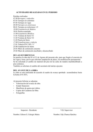 ACTIVIDADES REALIZADAS EN EL PERIODO
Partidas realizadas:
07.00 Revoques y enlucidos
07.03 Tarrajeo en columnas
07.05 Tarrajeo en vigas
08.00 Tarrajeo en cielorrasos
08.01 Tarrajeo en cielorrasos 1:5
10.00 Carpintería de Madera
10.01 Puerta acanelada
11.00 Carpintería Metálica
11.01 Ventana de fierro V1
11.02 Ventana de fierro V2
11.03 Puerta de fierro
17.00 Canalizaciones y tubería
17.01 Tubería PVC SEL ¾”
25.00 Ampliación de metas
25.01 Muro de contención concreto
25.02 Muro de contención encofrado y desencofrado
DE LAS OCURRENCIAS
Se paralizo la obra del 01 al 21 de Agosto del presente año, para que fragüe el concreto de
las vigas y losas, por lo que solicitara ampliación de plazo, sin modificación presupuestal.
Se ha solicitado el cambio de material del piso de las aulas de madera machihembrado a
piso cerámico.
También se solicitara el cambio del secretario del núcleo ejecutor.
DEL AVANCE DE LA OBRA
La obra se esta realizando de acuerdo al cuadro de avance aprobado acumulándose hasta
la fecha el 81.92%.
Al presente Informe se adjuntan
- Valorización del avance de obra
- Estado financiero
- Manifiesto de gastos por rubros
- Copias del Cuaderno de Obra
- Fotografías
------------------------------------------------ ----------------------------------------------
Inspector - Residente V.B. Supervisor
Nombre: Edison G. Eulogio Matos Nombre: Edy Chanca Sánchez
 