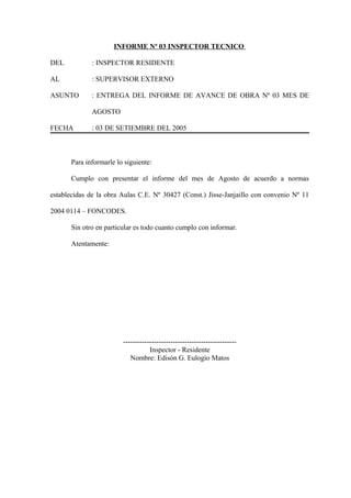 INFORME Nº 03 INSPECTOR TECNICO
DEL : INSPECTOR RESIDENTE
AL : SUPERVISOR EXTERNO
ASUNTO : ENTREGA DEL INFORME DE AVANCE DE OBRA Nº 03 MES DE
AGOSTO
FECHA : 03 DE SETIEMBRE DEL 2005
Para informarle lo siguiente:
Cumplo con presentar el informe del mes de Agosto de acuerdo a normas
establecidas de la obra Aulas C.E. Nº 30427 (Const.) Jisse-Janjaillo con convenio Nº 11
2004 0114 – FONCODES.
Sin otro en particular es todo cuanto cumplo con informar.
Atentamente:
------------------------------------------------
Inspector - Residente
Nombre: Edisón G. Eulogio Matos
 
