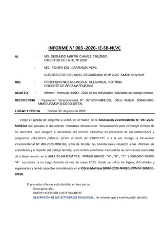 INFORME N° 003 -2020- IE-SB-NLVC
AL : MG. SEGUNDO MARTIN CHAVEZ CRUZADO
DIRECTOR DE LA I.E. Nº 2029
: MG. FICHER IDU , CARRANZA VIDAL
SUBDIRECTOR DEL NIVEL SECUNDARIA IE.Nº 2029 “SIMÒN BOLIVAR”
DEL : PROFESOR NICEAS LINCOLN VILLARREAL COTRINA
DOCENTE DE ÁREA MATEMATICA
ASUNTO : Informe mensual: JUNIO- 2020 de las actividades realizadas del trabajo remoto
REFERENCIA : Resolución Viceministerial N° 097-2020-MINEDU, Oficio Múltiple 00040-2020-
MINEDU/VMGP-DIGEDD-DITEN.
LUGAR Y FECHA : Comas 30 de junio de 2020
Tengo el agrado de dirigirme a usted, en el marco de la Resolución Viceministerial N° 097-2020-
MINEDU que aprueba el documento normativo denominado “Disposiciones para el trabajo remoto de
los docentes que asegure el desarrollo del servicio educativo no presencial de las instituciones y
programas educativos públicos, frente al brote del COVID-19”, y a la vez deroga la Resolución
Viceministerial Nº 088-2020-MINEDU, a fin de brindar las orientaciones respecto a los informes de
actividades y el reporte del trabajo remoto; para remitir el informe mensual de las actividades realizadas
de trabajo remoto en el AREA DE MATEMATICA- PRIMER GRADO : “A” , “B” , “C” Y SEGUNDO GEADO
“A” secciones a mi cargo durante el mes de mayo 2020; donde se indica los logros, dificultades y
sugerencias y demás aspectos considerados en el Oficio Múltiple 00040-2020-MINEDU/VMGP-DIGEDD-
DITEN.
El presente informe está dividido en tres partes:
Datos generales
DATOSY ACCESODE LOSESTUDIANTES
DESCRIPCIÓN DE LAS ACTIVIDADES REALIZADAS , las mismas que a continuación detallo:
 