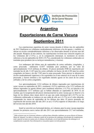 Argentina
         Exportaciones de Carne Vacuna
                               Septiembre 2011
        Las exportaciones argentinas de carne vacuna durante el último mes de septiembre
de 2011 finalizaron en volúmenes moderadamente inferiores a los de agosto; y también, se
ubican en niveles considerablemente inferiores a los observados durante el noveno mes del
año pasado. Respecto al mes anterior, las exportaciones tuvieron una variación negativa en
los volúmenes del (-7,3%); y, en la comparación interanual, se mostraron en niveles
inferiores a los de septiembre de 2010 (-35,7%), considerando los volúmenes embarcados en
toneladas peso producto (no se incluyen menudencias y vísceras).

       Los embarques del último mes de septiembre de cortes enfriados, congelados, y
carne procesada       totalizaron 12.6571 toneladas peso producto, por un valor de
aproximadamente 112,8 millones de dólares. El precio promedio FOB de exportación por
tonelada fue de u$s 11.427 para los cortes enfriados sin hueso; de u$s 6.382 para los cortes
congelados sin hueso y de u$s 7.385 para la carne procesada. Estos precios se ubicaron en
niveles moderadamente superiores a los registrados en el mes anterior en el caso de la carne
procesada, y fueron similares a los registrados durante agosto en los casos de los cortes
enfriados y de los cortes congelados.

        Los aproximadamente 112,8 millones de dólares ingresados por exportaciones de
carne vacuna en septiembre de 2011, resultaron (+0,3%) superiores a los 112,5 millones de
dólares ingresados en agosto último; pero resultaron inferiores, (-11,7%), en relación a los
aproximadamente 127,7 millones que se habían obtenido en septiembre de 2010. Es de
resaltar, que la recuperación del precio internacional de la carne vacuna que se observó a lo
largo de los últimos doce meses derivó en que una caída interanual del (-35,7%) en los
volúmenes embarcados se traduzca en una caída de sólo un (-11,7%) en el valor obtenido,
comparando los meses de septiembre de los últimos dos años. El precio promedio de
exportación del noveno mes del año 2011 es un (+37,4%) superior al observado a lo largo
del noveno mes del año 2010.

       Israel se convirtió en el principal destino, en volumen, para la carne vacuna argentina
durante los primeros nueve meses del año 2011 con aproximadamente 21,7 mil toneladas,

1
  Debe aclararse que en el presente informe se utilizan datos obtenidos mediante un acceso directo al Sistema
María de Aduanas. Los datos se obtienen a partir de los permisos de embarque oficializados de cumplimiento
total o parcial (se tiene en cuenta solo el volumen oficializado y no el total del permiso de embarque si el
cumplimiento es parcial). Esta información se encuentra sujeta a revisión posterior.


                                                                                                                1
 