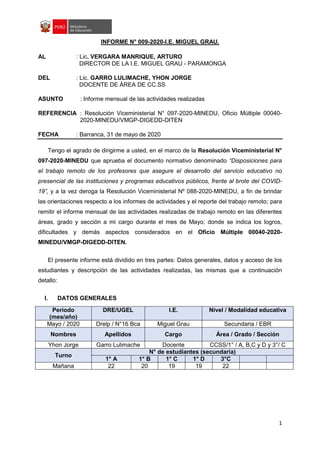 1
INFORME N° 009-2020-I.E. MIGUEL GRAU.
AL : Lic. VERGARA MANRIQUE, ARTURO
DIRECTOR DE LA I.E. MIGUEL GRAU - PARAMONGA
DEL : Lic. GARRO LULIMACHE, YHON JORGE
DOCENTE DE ÁREA DE CC.SS
ASUNTO : Informe mensual de las actividades realizadas
REFERENCIA : Resolución Viceministerial N° 097-2020-MINEDU, Oficio Múltiple 00040-
2020-MINEDU/VMGP-DIGEDD-DITEN
FECHA : Barranca, 31 de mayo de 2020
Tengo el agrado de dirigirme a usted, en el marco de la Resolución Viceministerial N°
097-2020-MINEDU que aprueba el documento normativo denominado “Disposiciones para
el trabajo remoto de los profesores que asegure el desarrollo del servicio educativo no
presencial de las instituciones y programas educativos públicos, frente al brote del COVID-
19”, y a la vez deroga la Resolución Viceministerial Nº 088-2020-MINEDU, a fin de brindar
las orientaciones respecto a los informes de actividades y el reporte del trabajo remoto; para
remitir el informe mensual de las actividades realizadas de trabajo remoto en las diferentes
áreas, grado y sección a mi cargo durante el mes de Mayo; donde se indica los logros,
dificultades y demás aspectos considerados en el Oficio Múltiple 00040-2020-
MINEDU/VMGP-DIGEDD-DITEN.
El presente informe está dividido en tres partes: Datos generales, datos y acceso de los
estudiantes y descripción de las actividades realizadas, las mismas que a continuación
detallo:
I. DATOS GENERALES
Periodo
(mes/año)
DRE/UGEL I.E. Nivel / Modalidad educativa
Mayo / 2020 Drelp / N°16 Bca Miguel Grau Secundaria / EBR
Nombres Apellidos Cargo Área / Grado / Sección
Yhon Jorge Garro Lulimache Docente CCSS/1° / A, B,C y D y 3°/ C
Turno
N° de estudiantes (secundaria)
1° A 1° B 1° C 1° D 3°C
Mañana 22 20 19 19 22
 
