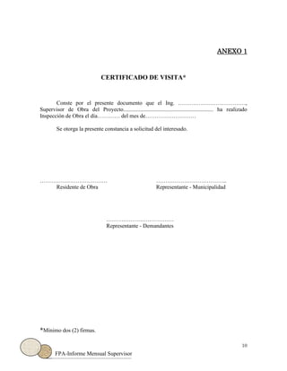 10
FPA-Informe Mensual Supervisor
ANEXO 1
CERTIFICADO DE VISITA*
Conste por el presente documento que el Ing. ………………………………,
Supervisor de Obra del Proyecto................................................................ ha realizado
Inspección de Obra el día………… del mes de………………………
Se otorga la presente constancia a solicitud del interesado.
……………………………… ………………………………..
Residente de Obra Representante - Municipalidad
………………………………
Representante - Demandantes
*Mínimo dos (2) firmas.
 