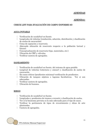 15
FPA-Informe Mensual Supervisor
ADENDAS
ADENDA1
CHECK LIST PARA EVALUACIÓN DE CAMPO (INFORME 00)
AGUA POTABLE
Verificación de caudal(es) en fuente.
Longitudes de tuberías (conducción, aducción, distribución y clasificación
de suelos de excavación).
Cotas de captación y reservorio.
Adecuada ubicación de reservorio respecto a la población (actual y
futura).
Conceptualización de reservorio (tipo, materiales, etc.).
Ubicación de CRP y válvulas.
Verificar cantera de agregados.
SANEAMIENTO
Verificación de caudal(es) en fuente, del sistema de agua potable.
Longitud de tuberías (colectores y emisor) y clasificación de suelos de
excavación.
En casos críticos (pendientes mínimas) verificación de pendientes.
Ubicación de tanques sépticos o lagunas facultativas. Ver si son
adecuadas.
Verificar cantera de agregados.
Ubicación de buzones.
RIEGO
Verificación de caudal(es) en fuente.
Longitudes y pendientes de tramos a revestir y clasificación de suelos.
Ver si la bocatoma prevista es la más adecuada para el tipo de cauce.
Verificar la pertinencia de tipos de revestimiento y obras de arte
planteadas.
Cantera de agregados.
 