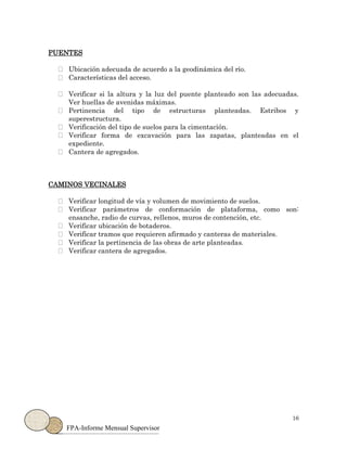 16
FPA-Informe Mensual Supervisor
PUENTES
Ubicación adecuada de acuerdo a la geodinámica del río.
Características del acceso.
Verificar si la altura y la luz del puente planteado son las adecuadas.
Ver huellas de avenidas máximas.
Pertinencia del tipo de estructuras planteadas. Estribos y
superestructura.
Verificación del tipo de suelos para la cimentación.
Verificar forma de excavación para las zapatas, planteadas en el
expediente.
Cantera de agregados.
CAMINOS VECINALES
Verificar longitud de vía y volumen de movimiento de suelos.
Verificar parámetros de conformación de plataforma, como son:
ensanche, radio de curvas, rellenos, muros de contención, etc.
Verificar ubicación de botaderos.
Verificar tramos que requieren afirmado y canteras de materiales.
Verificar la pertinencia de las obras de arte planteadas.
Verificar cantera de agregados.
 