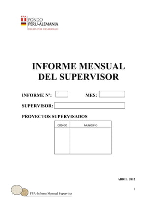 1
FPA-Informe Mensual Supervisor
CÓDIGO MUNICIPIO
INFORME MENSUAL
DEL SUPERVISOR
INFORME Nº: MES:
SUPERVISOR:
PROYECTOS SUPERVISADOS
ABRIL 2012
 