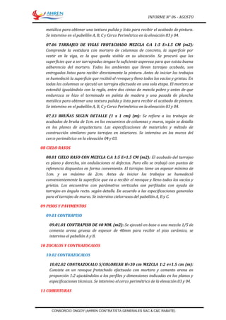 INFORME N° 06 - AGOSTO
metálica para obtener una textura pulida y lista para recibir el acabado de pintura.
Se intervino en el pabellón A, B, C y Cerco Perimétrico en la elevación 03 y 04.
07.06 TARRAJEO DE VIGAS FROTACHADO MEZCLA C:A 1:5 E=1.5 CM (m2):
Comprende la vestidura con mortero de columnas de concreto, la superficie por
vestir en la viga, es la que queda visible en su ubicación. Se procuró que las
superficies que a ser tarrajeadas tengan la suficiente aspereza para que exista buena
adherencia del mortero. Todos los ambientes que lleven tarrajeo acabado, son
entregados listos para recibir directamente la pintura. Antes de iniciar los trabajos
se humedeció la superficie que recibió el revoque y lleno todos los vacíos y grietas. En
todas las columnas se ejecutó un tarrajeo efectuado en una sola etapa. El mortero se
extendió igualándolo con la regla, entre dos cintas de mezcla pobre y antes de que
endurezca se hizo el terminado en paleta de madera y una pasada de plancha
metálica para obtener una textura pulida y lista para recibir el acabado de pintura.
Se intervino en el pabellón A, B, C y Cerco Perimétrico en la elevación 03 y 04.
07.13 BRUÑAS SEGUN DETALLE (1 x 1 cm) (m): Se refiere a los trabajos de
acabados de bruña de 1cm. en los encuentros de columnas y muros, según se detalla
en los planos de arquitectura. Las especificaciones de materiales y método de
construcción similares para tarrajeo en interiores. Se intervino en los muros del
cerco perimétrico en la elevación 04 y 03.
08 CIELO RASOS
08.01 CIELO RASO CON MEZCLA C:A 1:5 E=1.5 CM (m2): El acabado del tarrajeo
es plano y derecho, sin ondulaciones ni defectos. Para ello se trabajó con puntos de
referencia dispuestos en forma conveniente. El tarrajeo tiene un espesor mínimo de
1cm. y un máximo de 2cm. Antes de iniciar los trabajos se humedeció
convenientemente la superficie que va a recibir el revoque y lleno todos los vacíos y
grietas. Los encuentros con parámetros verticales son perfilados con ayuda de
tarrajeo en ángulo recto. según detalle. De acuerdo a las especificaciones generales
para el tarrajeo de muros. Se intervino cielorrasos del pabellón A, B y C.
09 PISOS Y PAVIMENTOS
09.01 CONTRAPISO
09.01.01 CONTRAPISO DE 40 MM. (m2): Se ejecutó en base a una mezcla 1/5 de
cemento arena gruesa de espesor de 40mm para recibir el piso cerámico, se
intervino el pabellón A y B.
10 ZOCALOS Y CONTRAZOCALOS
10.02 CONTRAZOCALOS
10.02.02 CONTRAZOCALO S/COLOREAR H=30 cm MEZCLA 1:2 e=1.5 cm (m):
Consiste en un revoque frotachado efectuado con mortero y cemento arena en
proporción 1:2 ajustándolos a los perfiles y dimensiones indicadas en los planos y
especificaciones técnicas. Se intervino el cerco perimétrico de la elevación 03 y 04.
11 COBERTURAS
CONSORCIO ONGOY (AHREN CONTRATISTA GENERALES SAC & C&C RABATE)
 