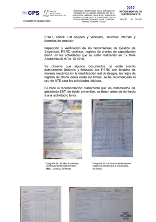 SUPERVISION: RECUPERACIÓN DE LOS SERVICIOS ECO
SISTÉMICOS EN LAS UNIDADES HIDROGRÁFICAS DE LA
MICROCUENCA QUEBRADA SANTA ROSA Y MICROCUENCA
QUEBRADA COLLQUE-PARTE ALTA, AFECTADAS POR LOS
PASIVOS AMBIENTALES MINEROS DE LAS EX UNIDADES
MINERAS ACOBAMBA Y COLQUI'
0012
INFORME MENSUAL DE
SUPERVISIÓN N° 28
19.04.21 al 30.04.21
CONSORCIO HUAROCHIRI
SOAT, Check List equipos y vehículos, licencias internas y
licencias de conducir.
Inspección y verificación de las herramientas de Gestión de
Seguridad, IPERC continuo, registro de charlas de capacitación
diaria, en las actividades que se están realizando en Ex Mina
Acobamba ID 9791, ID 9790.
Se observa que algunos documentos no están siendo
debidamente llenados y firmados, los IPERC son llenados de
manera mecánica sin la identificación real de riesgos, las hojas de
registro de charla diaria están sin firmas, se ha recomendado el
uso de ATS para las actividades atípicas.
Se hace la recomendación diariamente que los instrumentos de
gestión de SST, de índole preventivo, se llenan antes de dar inicio
a una actividad o tarea.
Fotografía 06: Ex Mina Acobamba,
verificación delllenado de matriz
IPERC continuo. Sin firmas
Fotografía 07: Verificación delllenado del
registro de asistencia a la charla diaria.
Sin firmas
 