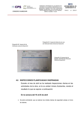 SUPERVISION: RECUPERACIÓN DE LOS SERVICIOS ECO
SISTÉMICOS EN LAS UNIDADES HIDROGRÁFICAS DE LA
MICROCUENCA QUEBRADA SANTA ROSA Y MICROCUENCA
QUEBRADA COLLQUE-PARTE ALTA, AFECTADAS POR LOS
PASIVOS AMBIENTALES MINEROS DE LAS EX UNIDADES
MINERAS ACOBAMBA Y COLQUI'
0013
INFORME MENSUAL DE
SUPERVISIÓN N° 28
19.04.21 al 30.04.21
CONSORCIO HUAROCHIRI
4.6 INSPECCIONES PLANIFICADAS E INOPINADAS
Durante el mes de abril se ha realizado Inspecciones diarias en las
actividades de la obra, en la ex unidad minera Acobamba, siendo el
resultado lo que se expone a continuación:
En la semana del 19 al 25 de abril
 Se está controlando que se realicen las charlas diarias de seguridad previas al inicio
de labores.
Fotografía 08: Inspección de
Vehículos consorcio Huarochirí
Fotografía 09: Inspección diaria de pre uso
de Vehículos liviano Consorcio Huarochirí
Fotografía 10: Inspección de
Equipos de Protección Personal
Consorcio Huarochirí
 