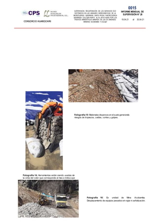 SUPERVISION: RECUPERACIÓN DE LOS SERVICIOS ECO
SISTÉMICOS EN LAS UNIDADES HIDROGRÁFICAS DE LA
MICROCUENCA QUEBRADA SANTA ROSA Y MICROCUENCA
QUEBRADA COLLQUE-PARTE ALTA, AFECTADAS POR LOS
PASIVOS AMBIENTALES MINEROS DE LAS EX UNIDADES
MINERAS ACOBAMBA Y COLQUI'
0015
INFORME MENSUAL DE
SUPERVISIÓN N° 28
19.04.21 al 30.04.21
CONSORCIO HUAROCHIRI
Fotografía 15: Materiales dispersos en elsuelo generando
riesgos de tropiezos, caídas, cortes y golpes.
Fotografía 16: Ex unidad de Mina Acobamba.
Desplazamiento de equipos pesados sin vigía ni señalización.
Fotografía 14, Herramientas están siendo usadas sin
la cinta del color que corresponde al mes e indica que
han sido inspeccionadas antes de su uso.
 