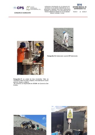 SUPERVISION: RECUPERACIÓN DE LOS SERVICIOS ECO
SISTÉMICOS EN LAS UNIDADES HIDROGRÁFICAS DE LA
MICROCUENCA QUEBRADA SANTA ROSA Y MICROCUENCA
QUEBRADA COLLQUE-PARTE ALTA, AFECTADAS POR LOS
PASIVOS AMBIENTALES MINEROS DE LAS EX UNIDADES
MINERAS ACOBAMBA Y COLQUI'
0016
INFORME MENSUAL DE
SUPERVISIÓN N° 28
19.04.21 al 30.04.21
CONSORCIO HUAROCHIRI
Fotografía 17: ex unidad de mina Acobamba: Taller de
carpintería. Falta de orden y limpieza, herramientas en el piso
generan riesgos y peligros.
Se comunica al responsable de SSOMA de Consorcio San
Andrés.
Fotografía 18: Colaborador usando EPP deteriorado.
 