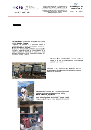 SUPERVISION: RECUPERACIÓN DE LOS SERVICIOS ECO
SISTÉMICOS EN LAS UNIDADES HIDROGRÁFICAS DE LA
MICROCUENCA QUEBRADA SANTA ROSA Y MICROCUENCA
QUEBRADA COLLQUE-PARTE ALTA, AFECTADAS POR LOS
PASIVOS AMBIENTALES MINEROS DE LAS EX UNIDADES
MINERAS ACOBAMBA Y COLQUI'
0017
INFORME MENSUAL DE
SUPERVISIÓN N° 28
19.04.21 al 30.04.21
CONSORCIO HUAROCHIRI
Fotografía 19: Ex unidad de Mina Acobamba, Colocación de
Top Soil. Acto Sub Estandar
Colaborador se aproxima a la maquinaria pesada en
movimiento si tener en cuenta el peligro al que se expone.
Acción preventiva/ Correctiva
Se comunica al responsable de SSOMA de consorcio San
Andrés que supervise y vigile el comportamiento de los
colaboradores durante el desarrollo de esta tarea, se solicita
al colaborador esperar que el equipo esté apagado para
aproximarse a retirar el material.
Fotografía 21: Ex unidad de Mina Acobamba área de
almacenamiento de combustible sin señalización, sin rótulo de
identificación, sin extintor.
Fotografía 20: Ex unidad de Mina Acobamba, no hay un
extintor en el área de almacenamiento de combustible,
solamente está el letrero.
Fotografía 22:Ex unidad de Mina Acobamba, colaborador no
usa los lentes de seguridad para desarrollar su labor.
Medida preventiva / Correctiva
Se hace la recomendación al colaborador para que use sus
lentes de seguridad por el riesgo de que el material que está
manipulando puede ingresar en sus ojos y ocasionarle daño.
 