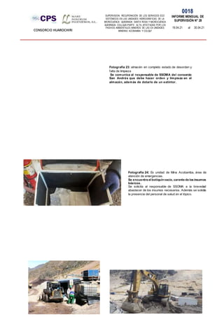 SUPERVISION: RECUPERACIÓN DE LOS SERVICIOS ECO
SISTÉMICOS EN LAS UNIDADES HIDROGRÁFICAS DE LA
MICROCUENCA QUEBRADA SANTA ROSA Y MICROCUENCA
QUEBRADA COLLQUE-PARTE ALTA, AFECTADAS POR LOS
PASIVOS AMBIENTALES MINEROS DE LAS EX UNIDADES
MINERAS ACOBAMBA Y COLQUI'
0018
INFORME MENSUAL DE
SUPERVISIÓN N° 28
19.04.21 al 30.04.21
CONSORCIO HUAROCHIRI
Fotografía 23: almacén en completo estado de desorden y
falta de limpieza
Se comunica al responsable de SSOMA del consorcio
San Andrés que debe hacer orden y limpieza en el
almacén, además de dotarlo de un extintor.
Fotografía 24: Ex unidad de Mina Acobamba, área de
atención de emergencias.
Se encuentra el botiquínvacío, carente de los insumos
básicos.
Se solicita al responsable de SSOMA a la brevedad
abastecer de los insumos necesarios. Además se solicita
la presencia del personal de salud en el tópico.
 