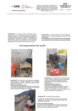 SUPERVISION: RECUPERACIÓN DE LOS SERVICIOS ECO
SISTÉMICOS EN LAS UNIDADES HIDROGRÁFICAS DE LA
MICROCUENCA QUEBRADA SANTA ROSA Y MICROCUENCA
QUEBRADA COLLQUE-PARTE ALTA, AFECTADAS POR LOS
PASIVOS AMBIENTALES MINEROS DE LAS EX UNIDADES
MINERAS ACOBAMBA Y COLQUI'
0019
INFORME MENSUAL DE
SUPERVISIÓN N° 28
19.04.21 al 30.04.21
CONSORCIO HUAROCHIRI
En la semana del 26 al 30 de abril
Fotografía 25: Ex unidad de Mina Acobamba, área de
encofrado de canal, no hay labores, dejaron herramientas y
materiales tirados en el piso. Colaboradores abastecen de
combustible al equipo pesado sin tener en cuenta medidas de
distanciamiento, usando con utensilios no adecuados para
esta tarea, hay goteo de combustible al suelo, los utensilios
impregnados de hidrocarburo son colocados en el suelo.
Fotografía 26: Ex unidad de Mina Acobamba, Maquinaria
pesada parada, en un lugar inapropiado, sin conos, sin cinta
de seguridad.
El responsable de Consorcio San Andrés estuvoausente
para solicitarle tome las medidas correctivas pertinentes.
Fotografía 27: Ex unidad de mina Acobamba. Herramientas
rotas, piezas de equipos expuestas, mal ubicadas,
constituyéndose en un peligro y generando riesgos de cortes,
golpes u otras lesiones.
Acción preventiva/ Correctiva
Se comunica alresponsable de la obra presente de consorcio
San Andrés que disponga orden y limpieza y la disposición
adecuada de las herramientas en mal estado.
Fotografía 28: - Ex unidad de mina Acobamba, Falta
de orden y limpieza. Materiales, equipos impregnados
de grasa en el suelo y herramientas en el suelo
obstaculizando elacceso y desplazamiento de los
colaboradores.
Acción preventiva/ Correctiva
Ausencia delresponsable de SSOMA.
Se comunica al encargado de la obra que disponga
recoger las herramientas en el almacén, colocar
bandejas a los recipientes con grasa, despejar las vías
donde se desplazan los colaboradores.
Fotografía 29: Ex unidad de mina Acobamba
Luminaria es usada para generar energía para colocación de
geositéticos, así mismo es usada para colocar desechos de
materiales, colgar cables.
Acción preventiva/ Correctiva
Se comunica al responsable delConsorcio San Andrés para que
coloque el rótulo de riesgo eléctrico, además que retiren los
artículos que están colgando de la luminaria.
 