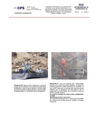 SUPERVISION: RECUPERACIÓN DE LOS SERVICIOS ECO
SISTÉMICOS EN LAS UNIDADES HIDROGRÁFICAS DE LA
MICROCUENCA QUEBRADA SANTA ROSA Y MICROCUENCA
QUEBRADA COLLQUE-PARTE ALTA, AFECTADAS POR LOS
PASIVOS AMBIENTALES MINEROS DE LAS EX UNIDADES
MINERAS ACOBAMBA Y COLQUI'
0020
INFORME MENSUAL DE
SUPERVISIÓN N° 28
19.04.21 al 30.04.21
CONSORCIO HUAROCHIRI
Fotografía 31: Acto sub estándar. Dos colaboradores
reparan una zaranda de barras metálicas, en estado de
oxidación, adicionan varillas amarrando con alambres, no
usan el EPP adecuado, la zaranda está soportada en dos
maderas que no garantizan que esté segura y fija, el
colaborador que está debajo de la zaranda no tiene los
lentes y guantes puestos.
Se exponen al peligro de cortes, golpes, aplastamiento
y caídas.
Medida preventiva / correctiva
Se suspende la tarea mientras en responsable de SSOMA
del consorcio San Andrés toma las medidas correctivas
necesarias.
Fotografía 30, falta de orden y limpieza en el área de
trabajo, las herramientas, los enseres personalesde los
trabajadores, cajas de agua, alambres, cartones están
generando desorden y falta de limpieza, obstaculizando
el desplazamiento y movimientos de los trabajadores.
 