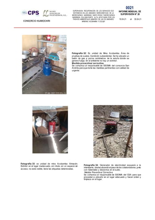 SUPERVISION: RECUPERACIÓN DE LOS SERVICIOS ECO
SISTÉMICOS EN LAS UNIDADES HIDROGRÁFICAS DE LA
MICROCUENCA QUEBRADA SANTA ROSA Y MICROCUENCA
QUEBRADA COLLQUE-PARTE ALTA, AFECTADAS POR LOS
PASIVOS AMBIENTALES MINEROS DE LAS EX UNIDADES
MINERAS ACOBAMBA Y COLQUI'
0021
INFORME MENSUAL DE
SUPERVISIÓN N° 28
19.04.21 al 30.04.21
CONSORCIO HUAROCHIRI
Fotografía 33: ex unidad de mina Acobamba: Almacén.
Extintor en el lugar inadecuado, sin rótulo, en un espacio sin
acceso, no está visible, tiene las etiquetas deterioradas.
Fotografía 32: Ex unidad de Mina Acobamba. Área de
pruebas de suelos. Condición subestándar. Se ha ubicado un
balón de gas a pocos centímetros de la estufa donde se
genera fuego. En el ambiente no hay un extintor.
Medida preventiva/ correctiva
Se comunica al responsable de SSOMA del consorcio San
Andrés para que tome las medidas pertinentes con calidad de
urgente.
Fotografía 34: Generador de electricidad expuesto a la
intemperie, obstaculizando elpaso de los colaboradores, junto
con materiales y desechos en el suelo.
Medida Preventiva/ Correctiva
Se comunica al responsable de SSOMA del CSA para que
procedan a ubicarlo en el lugar adecuado y hacer orden y
limpieza en el lugar.
 
