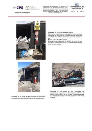 SUPERVISION: RECUPERACIÓN DE LOS SERVICIOS ECO
SISTÉMICOS EN LAS UNIDADES HIDROGRÁFICAS DE LA
MICROCUENCA QUEBRADA SANTA ROSA Y MICROCUENCA
QUEBRADA COLLQUE-PARTE ALTA, AFECTADAS POR LOS
PASIVOS AMBIENTALES MINEROS DE LAS EX UNIDADES
MINERAS ACOBAMBA Y COLQUI'
0022
INFORME MENSUAL DE
SUPERVISIÓN N° 28
19.04.21 al 30.04.21
CONSORCIO HUAROCHIRI
Fotografía 35: Ex unidad de Mina Acobamba.
El extintor fue colocado cerca delárea de almacenamiento de
combustible, no está colocado a la altura correcta, está en una
zona donde hay múltiples obstáculos para tener acceso su
uso.
Acción preventiva/ Correctiva
Se comunica al responsable de SSOMA de consorcio San
Andrés que procedan a reubicarlo o hacer limpieza en el área
donde ha sido colocado.
Fotografía 36: Ex unidad de Mina Acobamba se hizo orden y
limpieza en el área de almacenamiento de residuos sólidos.
Fotografía 37: Ex unidad de Mina Acobamba. Los
colaboradores no guardan una distancia mayor a 5 metro del
equipo en movimiento. Se les conmina a retirarse y esperar
que el equipo se apague o se retire para poder continuar con
su labor.
 