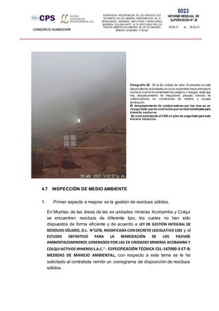 SUPERVISION: RECUPERACIÓN DE LOS SERVICIOS ECO
SISTÉMICOS EN LAS UNIDADES HIDROGRÁFICAS DE LA
MICROCUENCA QUEBRADA SANTA ROSA Y MICROCUENCA
QUEBRADA COLLQUE-PARTE ALTA, AFECTADAS POR LOS
PASIVOS AMBIENTALES MINEROS DE LAS EX UNIDADES
MINERAS ACOBAMBA Y COLQUI'
0023
INFORME MENSUAL DE
SUPERVISIÓN N° 28
19.04.21 al 30.04.21
CONSORCIO HUAROCHIRI
4.7 INSPECCIÓN DE MEDIO AMBIENTE
1. Primer aspecto a mejorar es la gestión de residuos sólidos.
En Muchas de las áreas de las ex unidades mineras Acobamba y Colqui
se encuentran residuos de diferente tipo, los cuales no han sido
dispuestos de forma eficiente y de acuerdo a LEY DE GESTIÓN INTEGRAL DE
RESIDUOS SÓLIDOS, D.L. N°1278, MODIFICADA CONDECRETO LEGISLATIVO1501 y al
ESTUDIO DEFINITIVO PARA LA REMEDIACIÓN DE LOS PASIVOS
AMBIENTALESMINEROS GENERADOS POR LAS EX UNIDADES MINERAS ACOBAMBA Y
COLQUIACTIVOS MINEROSS.A.C.” - ESPECIFICACIÓN TÉCNICA CSL-147000-3-ET-8:
MEDIDAS DE MANEJO AMBIENTAL, con respecto a este tema se le ha
solicitado al contratista remitir un cronograma de disposición de residuos
sólidos.
Fotografía 38: En la Ex unidad de mina Acobamba se está
desarrollando actividades en turno extendido hasta entrada la
noche lo cualha incrementado los peligros y riesgos, dado que
hay desplazamiento de maquinaria pesada, tránsito de
colaboradores, en condiciones de neblina y escaza
iluminación.
El desplazamiento de colaboradores por las vías es un
riesgodado que es unatrocha que no está señalizada para
tránsito nocturno.
Se está solicitando al CSA un plande seguridad para este
horario nocturno.
 