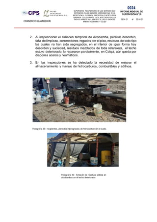 SUPERVISION: RECUPERACIÓN DE LOS SERVICIOS ECO
SISTÉMICOS EN LAS UNIDADES HIDROGRÁFICAS DE LA
MICROCUENCA QUEBRADA SANTA ROSA Y MICROCUENCA
QUEBRADA COLLQUE-PARTE ALTA, AFECTADAS POR LOS
PASIVOS AMBIENTALES MINEROS DE LAS EX UNIDADES
MINERAS ACOBAMBA Y COLQUI'
0024
INFORME MENSUAL DE
SUPERVISIÓN N° 28
19.04.21 al 30.04.21
CONSORCIO HUAROCHIRI
2. Al inspeccionar el almacén temporal de Acobamba, persiste desorden,
falta de limpieza, contenedores regados por el piso, residuos de todo tipo
los cuales no han sido segregados, en el interior de igual forma hay
desorden y suciedad, residuos mezclados de toda naturaleza, el techo
estuvo deteriorado, lo repararon parcialmente, en Colqui, aún queda por
dispones aceros y neumáticos.
3. En las inspecciones se ha detectado la necesidad de mejorar el
almacenamiento y manejo de hidrocarburos, combustibles y aditivos.
Fotografía 39: recipientes, utensilios impregnados de hidrocarburo en el suelo.
Fotografía 40: Almacén de residuos sólidos en
Acobamba con el techo deteriorado
 