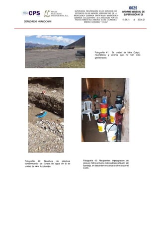SUPERVISION: RECUPERACIÓN DE LOS SERVICIOS ECO
SISTÉMICOS EN LAS UNIDADES HIDROGRÁFICAS DE LA
MICROCUENCA QUEBRADA SANTA ROSA Y MICROCUENCA
QUEBRADA COLLQUE-PARTE ALTA, AFECTADAS POR LOS
PASIVOS AMBIENTALES MINEROS DE LAS EX UNIDADES
MINERAS ACOBAMBA Y COLQUI'
0025
INFORME MENSUAL DE
SUPERVISIÓN N° 28
19.04.21 al 30.04.21
CONSORCIO HUAROCHIRI
Fotografía 42: Residuos de plásticos
contaminando los cursos de agua en la ex
unidad de mina Acobamba.
Fotografía 41: Ex unidad de Mina Colqui,
neumáticos y aceros que no han sido
gestionados.
Fotografía 43: Recipientes impregnados de
grasa e hidrocarburos colocadosen elsuelo sin
bandeja, en desorden en contacto directo con el
suelo.
 