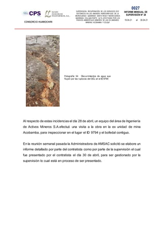 SUPERVISION: RECUPERACIÓN DE LOS SERVICIOS ECO
SISTÉMICOS EN LAS UNIDADES HIDROGRÁFICAS DE LA
MICROCUENCA QUEBRADA SANTA ROSA Y MICROCUENCA
QUEBRADA COLLQUE-PARTE ALTA, AFECTADAS POR LOS
PASIVOS AMBIENTALES MINEROS DE LAS EX UNIDADES
MINERAS ACOBAMBA Y COLQUI'
0027
INFORME MENSUAL DE
SUPERVISIÓN N° 28
19.04.21 al 30.04.21
CONSORCIO HUAROCHIRI
Al respecto de estas incidencias el día 28 de abril, un equipo del área de Ingeniería
de Activos Mineros S.A.efectuó una visita a la obra en la ex unidad de mina
Acobamba, para inspeccionar en el lugar el ID 9794 y el bofedal contiguo.
En la reunión semanal pasada la Administradora de AMSAC solicitó se elabore un
informe detallado por parte del contratista como por parte de la supervisión el cual
fue presentado por el contratista el día 30 de abril, para ser gestionado por la
supervisión lo cual está en proceso de ser presentado.
Fotografía 34: Discurrimientos de agua que
fluyen por las rupturas del GCL en el ID 9794
 