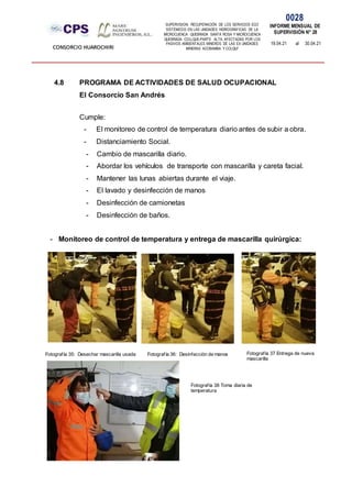 SUPERVISION: RECUPERACIÓN DE LOS SERVICIOS ECO
SISTÉMICOS EN LAS UNIDADES HIDROGRÁFICAS DE LA
MICROCUENCA QUEBRADA SANTA ROSA Y MICROCUENCA
QUEBRADA COLLQUE-PARTE ALTA, AFECTADAS POR LOS
PASIVOS AMBIENTALES MINEROS DE LAS EX UNIDADES
MINERAS ACOBAMBA Y COLQUI'
0028
INFORME MENSUAL DE
SUPERVISIÓN N° 28
19.04.21 al 30.04.21
CONSORCIO HUAROCHIRI
4.8 PROGRAMA DE ACTIVIDADES DE SALUD OCUPACIONAL
El Consorcio San Andrés
Cumple:
- El monitoreo de control de temperatura diario antes de subir a obra.
- Distanciamiento Social.
- Cambio de mascarilla diario.
- Abordar los vehículos de transporte con mascarilla y careta facial.
- Mantener las lunas abiertas durante el viaje.
- El lavado y desinfección de manos
- Desinfección de camionetas
- Desinfección de baños.
- Monitoreo de control de temperatura y entrega de mascarilla quirúrgica:
Fotografía 35: Desechar mascarilla usada Fotografía 36: Desinfección de manos Fotografía 37 Entrega de nueva
mascarilla
Fotografía 38 Toma diaria de
temperatura
 