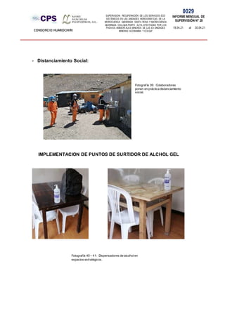 SUPERVISION: RECUPERACIÓN DE LOS SERVICIOS ECO
SISTÉMICOS EN LAS UNIDADES HIDROGRÁFICAS DE LA
MICROCUENCA QUEBRADA SANTA ROSA Y MICROCUENCA
QUEBRADA COLLQUE-PARTE ALTA, AFECTADAS POR LOS
PASIVOS AMBIENTALES MINEROS DE LAS EX UNIDADES
MINERAS ACOBAMBA Y COLQUI'
0029
INFORME MENSUAL DE
SUPERVISIÓN N° 28
19.04.21 al 30.04.21
CONSORCIO HUAROCHIRI
- Distanciamiento Social:
IMPLEMENTACION DE PUNTOS DE SURTIDOR DE ALCHOL GEL
Fotografía 39: Colaboradores
ponen en práctica distanciamiento
social.
Fotografía 40 – 41: Dispensadores de alcohol en
espacios estratégicos.
 