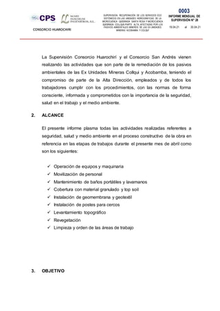 SUPERVISION: RECUPERACIÓN DE LOS SERVICIOS ECO
SISTÉMICOS EN LAS UNIDADES HIDROGRÁFICAS DE LA
MICROCUENCA QUEBRADA SANTA ROSA Y MICROCUENCA
QUEBRADA COLLQUE-PARTE ALTA, AFECTADAS POR LOS
PASIVOS AMBIENTALES MINEROS DE LAS EX UNIDADES
MINERAS ACOBAMBA Y COLQUI'
0003
INFORME MENSUAL DE
SUPERVISIÓN N° 28
19.04.21 al 30.04.21
CONSORCIO HUAROCHIRI
La Supervisión Consorcio Huarochirí y el Consorcio San Andrés vienen
realizando las actividades que son parte de la remediación de los pasivos
ambientales de las Ex Unidades Mineras Collqui y Acobamba, teniendo el
compromiso de parte de la Alta Dirección, empleados y de todos los
trabajadores cumplir con los procedimientos, con las normas de forma
consciente, informada y comprometidos con la importancia de la seguridad,
salud en el trabajo y el medio ambiente.
2. ALCANCE
El presente informe plasma todas las actividades realizadas referentes a
seguridad, salud y medio ambiente en el proceso constructivo de la obra en
referencia en las etapas de trabajos durante el presente mes de abril como
son los siguientes:
 Operación de equipos y maquinaria
 Movilización de personal
 Mantenimiento de baños portátiles y lavamanos
 Cobertura con material granulado y top soil
 Instalación de geomembrana y geotextil
 Instalación de postes para cercos
 Levantamiento topográfico
 Revegetación
 Limpieza y orden de las áreas de trabajo
3. OBJETIVO
 