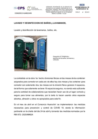 SUPERVISION: RECUPERACIÓN DE LOS SERVICIOS ECO
SISTÉMICOS EN LAS UNIDADES HIDROGRÁFICAS DE LA
MICROCUENCA QUEBRADA SANTA ROSA Y MICROCUENCA
QUEBRADA COLLQUE-PARTE ALTA, AFECTADAS POR LOS
PASIVOS AMBIENTALES MINEROS DE LAS EX UNIDADES
MINERAS ACOBAMBA Y COLQUI'
0030
INFORME MENSUAL DE
SUPERVISIÓN N° 28
19.04.21 al 30.04.21
CONSORCIO HUAROCHIRI
LAVADO Y DESINFECCION DE BAÑOS y LAVAMANOS,
Lavado y desinfección de lavamanos, baños, etc.
La contratista en la obra ha hecho divisiones físicas en las mesas de los conteiner
asignados para comedor en cada uno de ellos hay dos mesas y los conteiner para
comedor son solamente dos, las mesas con la división física generan 4 espacios,
de tal forma que solamente se tiene 16 espaciosseguros, no siendo esto suficiente
para la cantidad de colaboradores que necesitan hacer uso de un lugar comodo y
seguro para tomar sus alimentos, por lo tanto lo hacen usando otros espacios
abiertos, almacén u otros no apropiados para este fin.
En el mes de abril en el Consorcio Huarochirí se implementaron las medidas
necesarias para prevención y control de COVID 19, dando la información
pertinente en la charla del día 24 de abril y tomando las medidas normadas por la
RM 972- 2020/MINSA
Fotografía 42: limpiezay
desinfección de baños, lavamanos y
vehículos.
 