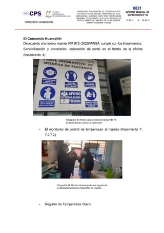 SUPERVISION: RECUPERACIÓN DE LOS SERVICIOS ECO
SISTÉMICOS EN LAS UNIDADES HIDROGRÁFICAS DE LA
MICROCUENCA QUEBRADA SANTA ROSA Y MICROCUENCA
QUEBRADA COLLQUE-PARTE ALTA, AFECTADAS POR LOS
PASIVOS AMBIENTALES MINEROS DE LAS EX UNIDADES
MINERAS ACOBAMBA Y COLQUI'
0031
INFORME MENSUAL DE
SUPERVISIÓN N° 28
19.04.21 al 30.04.21
CONSORCIO HUAROCHIRI
El Consorcio Huarochirí
De acuerdo a la norma vigente RM 972- 2020/MINSA cumple con los lineamientos:
Sensibilización y prevención, colocación de cartel en el frontis de la oficina
(lineamiento 4)
- El monitoreo de control de temperatura al ingreso (lineamiento 7,
7.2.7.2)
- Registro de Temperatura Diario
Fotografía 43: Panel para prevención de COVID 19
en la oficina de consorcio Huarochirí
Fotografía 44: Control de temperatura al ingreso de
la oficina de Consorcio Huarochirí en Huanza
 