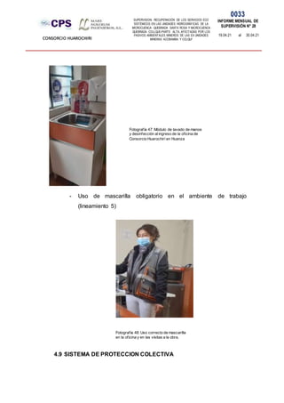 SUPERVISION: RECUPERACIÓN DE LOS SERVICIOS ECO
SISTÉMICOS EN LAS UNIDADES HIDROGRÁFICAS DE LA
MICROCUENCA QUEBRADA SANTA ROSA Y MICROCUENCA
QUEBRADA COLLQUE-PARTE ALTA, AFECTADAS POR LOS
PASIVOS AMBIENTALES MINEROS DE LAS EX UNIDADES
MINERAS ACOBAMBA Y COLQUI'
0033
INFORME MENSUAL DE
SUPERVISIÓN N° 28
19.04.21 al 30.04.21
CONSORCIO HUAROCHIRI
- Uso de mascarilla obligatorio en el ambiente de trabajo
(lineamiento 5)
4.9 SISTEMA DE PROTECCION COLECTIVA
Fotografía 47: Módulo de lavado de manos
y desinfección alingreso de la oficina de
Consorcio Huarochirí en Huanza
Fotografía 48: Uso correcto de mascarilla
en la oficina y en las visitas a la obra.
 