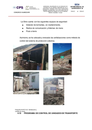 SUPERVISION: RECUPERACIÓN DE LOS SERVICIOS ECO
SISTÉMICOS EN LAS UNIDADES HIDROGRÁFICAS DE LA
MICROCUENCA QUEBRADA SANTA ROSA Y MICROCUENCA
QUEBRADA COLLQUE-PARTE ALTA, AFECTADAS POR LOS
PASIVOS AMBIENTALES MINEROS DE LAS EX UNIDADES
MINERAS ACOBAMBA Y COLQUI'
0034
INFORME MENSUAL DE
SUPERVISIÓN N° 28
19.04.21 al 30.04.21
CONSORCIO HUAROCHIRI
La Obra cuenta con los siguientes equipos de seguridad:
☻ Detector de tormentas, en mantenimiento.
☻ Radios de comunicación y linternas de mano
☻ Pozo a tierra
Asimismo, se ha colocado y renovado las señalizaciones como método de
control del sistema de protección colectiva.
4.10 PROGRAMA DE CONTROL DE UNIDADES DE TRANSPORTE
Fotografía 49,50,51,52 : Señalización y
rotulado de áreas.
 