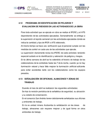 SUPERVISION: RECUPERACIÓN DE LOS SERVICIOS ECO
SISTÉMICOS EN LAS UNIDADES HIDROGRÁFICAS DE LA
MICROCUENCA QUEBRADA SANTA ROSA Y MICROCUENCA
QUEBRADA COLLQUE-PARTE ALTA, AFECTADAS POR LOS
PASIVOS AMBIENTALES MINEROS DE LAS EX UNIDADES
MINERAS ACOBAMBA Y COLQUI'
0036
INFORME MENSUAL DE
SUPERVISIÓN N° 28
19.04.21 al 30.04.21
CONSORCIO HUAROCHIRI
4.12 PROGRAMA DE IDENTIFICACION DE PELIGROS Y
EVALUACION DE RIESGOS EN LAS ACTIVIDADES DE LA OBRA
Para toda actividad que se ejecuta en obra se realiza el IPERC y el ATS
dependiendo de las actividades ejecutadas. Semanalmente se entrega a
la supervisión el reporte semanal con las actividades ejecutadas donde se
indica la cantidad y tipo de IPER o ATS elaborado.
Al mismo tiempo se hace una verificación que el personal cumpla con las
medidas de control en cada una de las actividades que ejecuta.
La supervisión diariamente revisa los IPERC de cada actividad, teniendo
especial cuidado en la identificación y valoración de peligros y riesgos.
En la última semana de abril se ha extendido el horario de trabajo de los
colaboradores de la contratista hasta las 7 de la noche, cuando ya no hay
iluminación natural y hace falta mejorar la iluminación artificial suficiente
para evitar accidentes tanto con los colaboradores como los equipos
pesados.
4.13 SEÑALIZACIÓN DE OFICINAS, ALMACENES Y ZONAS DE
TRABAJO
Durante el mes de abril se realizaron las siguientes actividades:
Se hizo la revisión periódica de la señalética de seguridad, su ubicación
y su estado de conservación.
En el consorcio San Andrés tienen debidamente señalizadas sus oficinas
y ambientes de trabajo.
En la ex unidad minera Acobamba la señalización en las áreas de
trabajo, almacenes aún requiere mejorar y de igual forma en otros
ambientes de trabajo.
 