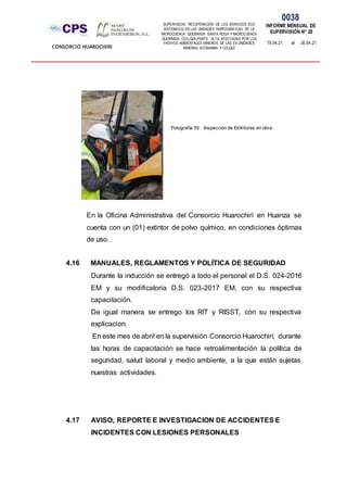 SUPERVISION: RECUPERACIÓN DE LOS SERVICIOS ECO
SISTÉMICOS EN LAS UNIDADES HIDROGRÁFICAS DE LA
MICROCUENCA QUEBRADA SANTA ROSA Y MICROCUENCA
QUEBRADA COLLQUE-PARTE ALTA, AFECTADAS POR LOS
PASIVOS AMBIENTALES MINEROS DE LAS EX UNIDADES
MINERAS ACOBAMBA Y COLQUI'
0038
INFORME MENSUAL DE
SUPERVISIÓN N° 28
19.04.21 al 30.04.21
CONSORCIO HUAROCHIRI
En la Oficina Administrativa del Consorcio Huarochirí en Huanza se
cuenta con un (01) extintor de polvo químico, en condiciones óptimas
de uso.
4.16 MANUALES, REGLAMENTOS Y POLÍTICA DE SEGURIDAD
Durante la inducción se entregó a todo el personal el D.S. 024-2016
EM y su modificatoria D.S. 023-2017 EM, con su respectiva
capacitación.
De igual manera se entrego los RIT y RISST, con su respectiva
explicacion.
En este mes de abril en la supervisión Consorcio Huarochirí, durante
las horas de capacitación se hace retroalimentación la política de
seguridad, salud laboral y medio ambiente, a la que están sujetas
nuestras actividades.
4.17 AVISO, REPORTE E INVESTIGACION DE ACCIDENTES E
INCIDENTES CON LESIONES PERSONALES
Fotografía 55: Inspección de Extintores en obra
 