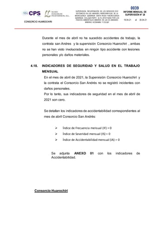 SUPERVISION: RECUPERACIÓN DE LOS SERVICIOS ECO
SISTÉMICOS EN LAS UNIDADES HIDROGRÁFICAS DE LA
MICROCUENCA QUEBRADA SANTA ROSA Y MICROCUENCA
QUEBRADA COLLQUE-PARTE ALTA, AFECTADAS POR LOS
PASIVOS AMBIENTALES MINEROS DE LAS EX UNIDADES
MINERAS ACOBAMBA Y COLQUI'
0039
INFORME MENSUAL DE
SUPERVISIÓN N° 28
19.04.21 al 30.04.21
CONSORCIO HUAROCHIRI
Durante el mes de abril no ha sucedido accidentes de trabajo, la
contrata san Andres y la supervisión Consorcio Huarochiri , ambas
no se han visto involucradas en ningún tipo accidente con lesiones
personales y/o daños materiales.
4.18. INDICADORES DE SEGURIDAD Y SALUD EN EL TRABAJO
MENSUAL
En el mes de abril de 2021, la Supervisión Consorcio Huarochirí y
la contrata el Consorcio San Andrés no se registró incidentes con
daños personales.
Por lo tanto, sus indicadores de seguridad en el mes de abril de
2021 son cero.
Se detallan los indicadores de accidentabilidad correspondientes al
mes de abril Consorcio San Andrés:
 Índice de Frecuencia mensual (IF) = 0
 Índice de Severidad mensual (IS) = 0
 Índice de Accidentabilidad mensual (IA) = 0
Se adjunta ANEXO 01 con los indicadores de
Accidentabilidad.
Consorcio Huarochirí
 