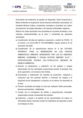 SUPERVISION: RECUPERACIÓN DE LOS SERVICIOS ECO
SISTÉMICOS EN LAS UNIDADES HIDROGRÁFICAS DE LA
MICROCUENCA QUEBRADA SANTA ROSA Y MICROCUENCA
QUEBRADA COLLQUE-PARTE ALTA, AFECTADAS POR LOS
PASIVOS AMBIENTALES MINEROS DE LAS EX UNIDADES
MINERAS ACOBAMBA Y COLQUI'
0004
INFORME MENSUAL DE
SUPERVISIÓN N° 28
19.04.21 al 30.04.21
CONSORCIO HUAROCHIRI
Documentar las evidencias de gestión de Seguridad, Salud Ocupacional y
Medio Ambiente en la ejecución de las diversas actividades del proyecto, Ex
Unidades Mineras Collqui y Acobamba, orientados a consolidar una cultura
de prevención de riesgos laborales y de impactos ambientales negativos.
Reducir los costos asociados a los accidentes en el puesto de trabajo y a los
impactos medioambientales de la obra; y comprende las siguientes
actividades:
a. Cumplimiento del plan de vigilancia, prevención y control de COVID- 19
en función a la norma RM N° 972-2020/MINSA vigente desde el 27 de
noviembre del 2020.
b. Cumplimiento de la especificación técnica N° 8 del “ESTUDIO
DEFINITIVO PARA LA REMEDIACIÓN DE LOS PASIVOS
AMBIENTALES MINEROS GENERADOS POR LAS EX UNIDADES
MINERAS ACOBAMBA Y COLQUI ACTIVOS MINEROS S.A.C.” -
ESPECIFICACIÓN TÉCNICA CSL-147000-3-ET-8: MEDIDAS DE
MANEJO AMBIENTAL
c. Exponer la ponderación y evaluación de los peligros y riesgos
relacionados con las actividades programadas durante el presente mes
de la supervisión y el consorcio San Andrés.
d. Documentar e implementar las medidas de prevención, mitigación y
corrección que nos permitan eliminar o minimizar los riesgos a la
seguridad de los trabajadores e impactos en el entorno de desarrollo de
la obra.
e. Prevenir accidentes de trabajo en obra que impliquen daños personales,
lesiones permanentes o fatalidades.
f. Cumplir con el cronograma de charlas y capacitaciones mensuales
programadas durante el desarrollo del proyecto.
g. Supervisar y apoyar a la gestión de las oportunidades de mejora en
actividades diarias, haciendo cumplir los estándares de seguridad y salud
en el trabajo en obra.
 